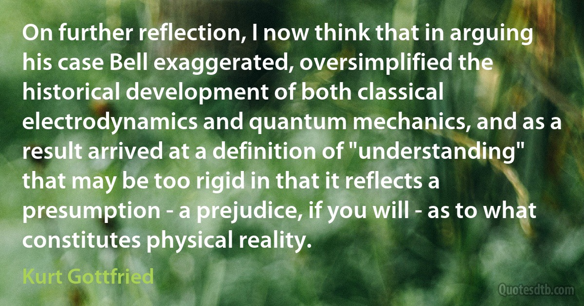 On further reflection, I now think that in arguing his case Bell exaggerated, oversimplified the historical development of both classical electrodynamics and quantum mechanics, and as a result arrived at a definition of "understanding" that may be too rigid in that it reflects a presumption - a prejudice, if you will - as to what constitutes physical reality. (Kurt Gottfried)