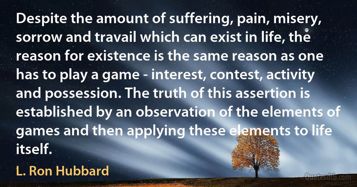 Despite the amount of suffering, pain, misery, sorrow and travail which can exist in life, the reason for existence is the same reason as one has to play a game - interest, contest, activity and possession. The truth of this assertion is established by an observation of the elements of games and then applying these elements to life itself. (L. Ron Hubbard)