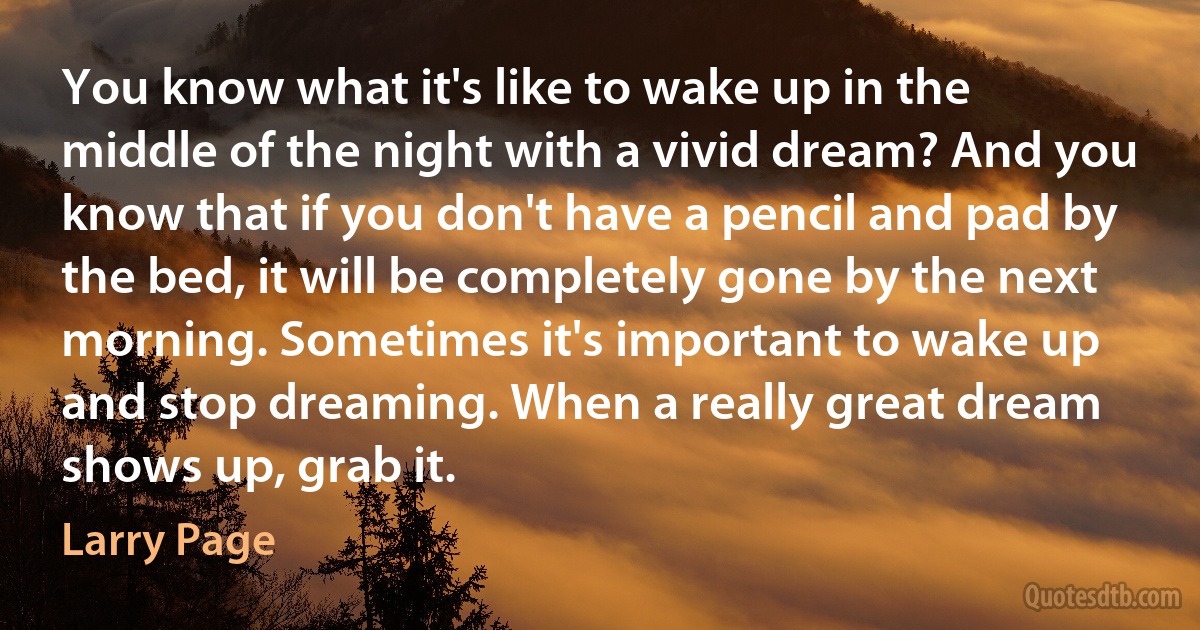 You know what it's like to wake up in the middle of the night with a vivid dream? And you know that if you don't have a pencil and pad by the bed, it will be completely gone by the next morning. Sometimes it's important to wake up and stop dreaming. When a really great dream shows up, grab it. (Larry Page)