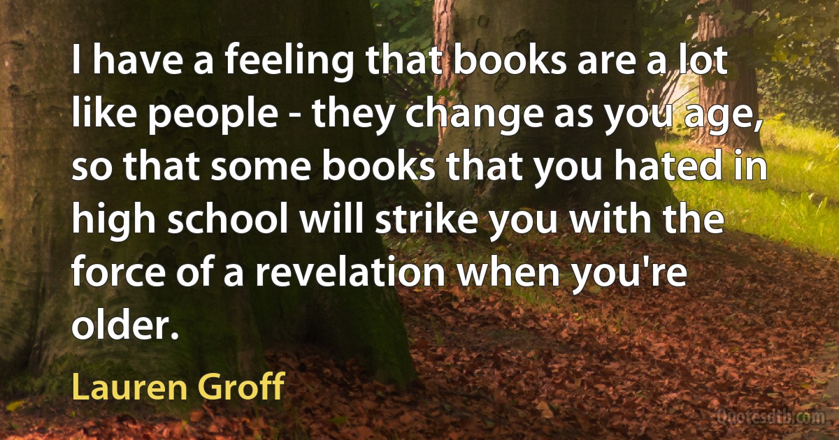 I have a feeling that books are a lot like people - they change as you age, so that some books that you hated in high school will strike you with the force of a revelation when you're older. (Lauren Groff)