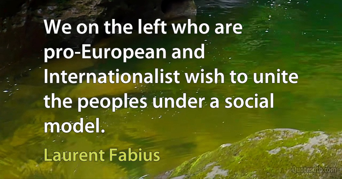 We on the left who are pro-European and Internationalist wish to unite the peoples under a social model. (Laurent Fabius)