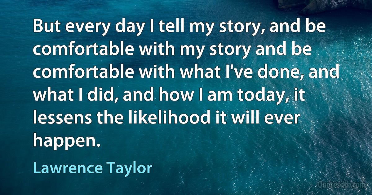 But every day I tell my story, and be comfortable with my story and be comfortable with what I've done, and what I did, and how I am today, it lessens the likelihood it will ever happen. (Lawrence Taylor)