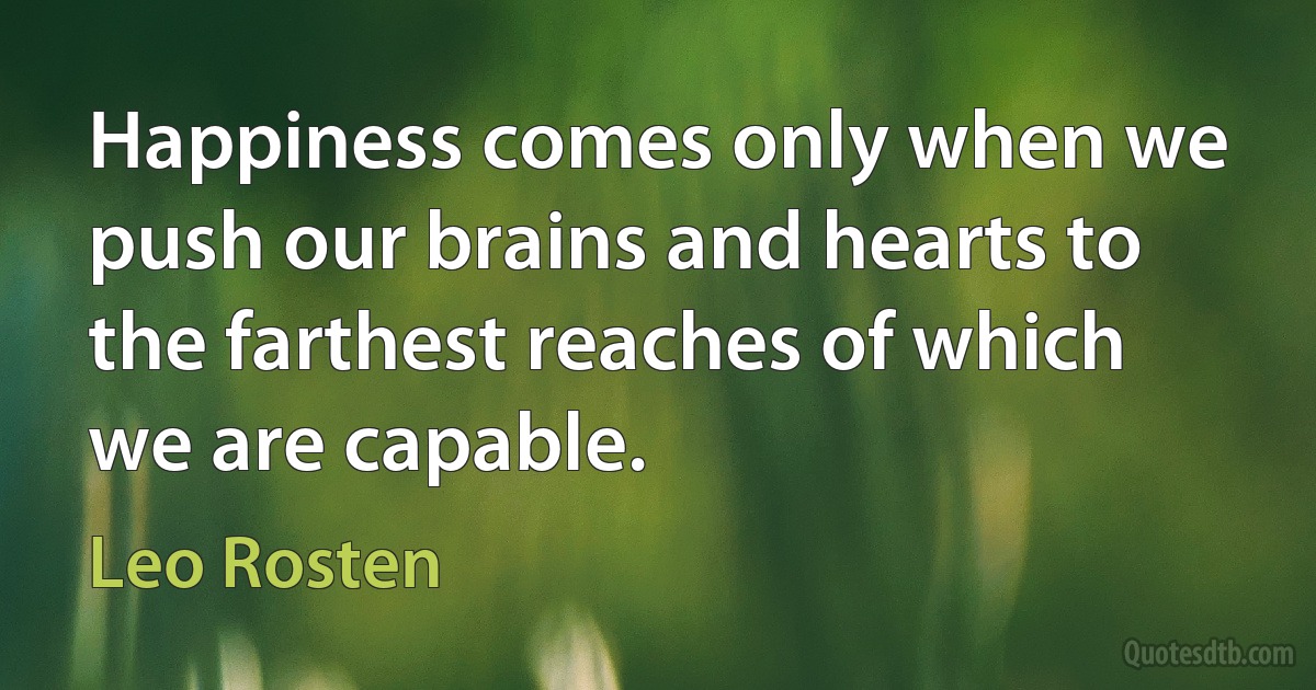 Happiness comes only when we push our brains and hearts to the farthest reaches of which we are capable. (Leo Rosten)