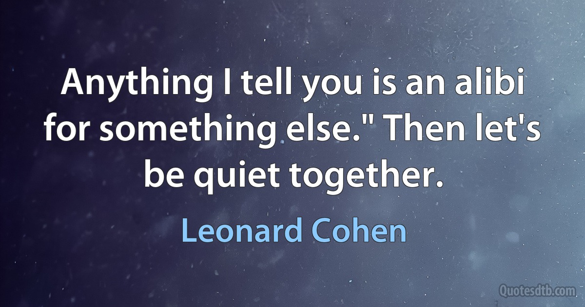 Anything I tell you is an alibi for something else." Then let's be quiet together. (Leonard Cohen)