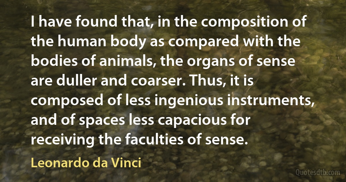 I have found that, in the composition of the human body as compared with the bodies of animals, the organs of sense are duller and coarser. Thus, it is composed of less ingenious instruments, and of spaces less capacious for receiving the faculties of sense. (Leonardo da Vinci)