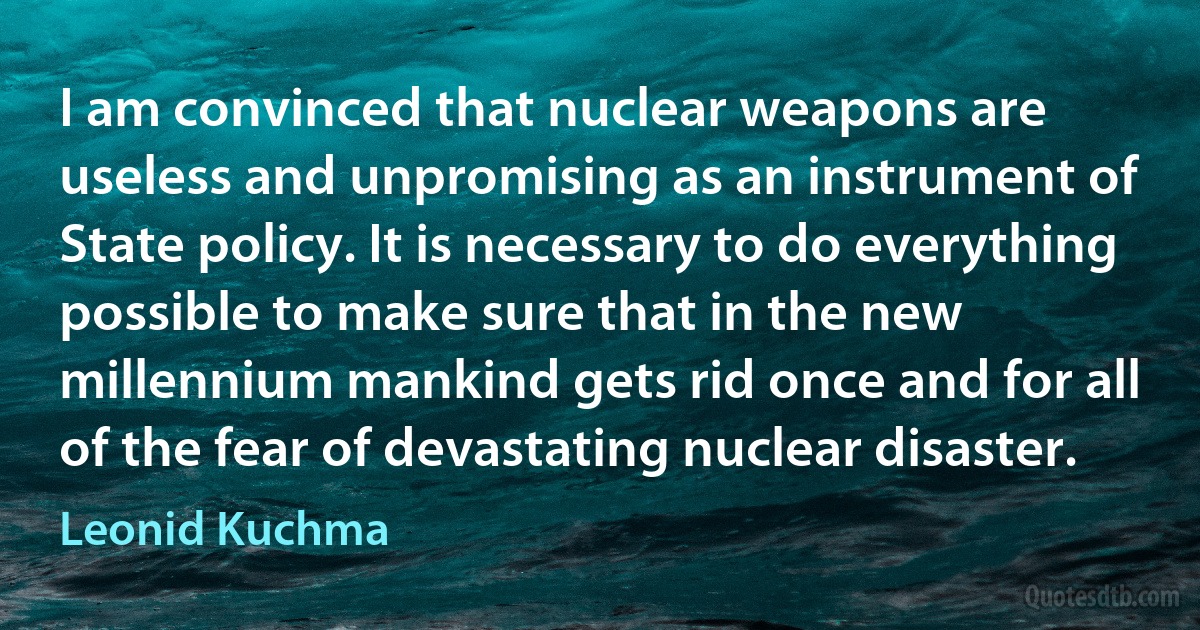 I am convinced that nuclear weapons are useless and unpromising as an instrument of State policy. It is necessary to do everything possible to make sure that in the new millennium mankind gets rid once and for all of the fear of devastating nuclear disaster. (Leonid Kuchma)