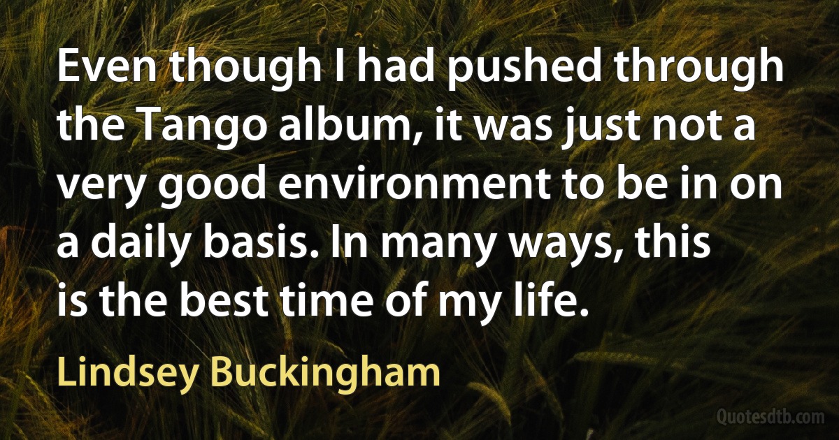 Even though I had pushed through the Tango album, it was just not a very good environment to be in on a daily basis. In many ways, this is the best time of my life. (Lindsey Buckingham)