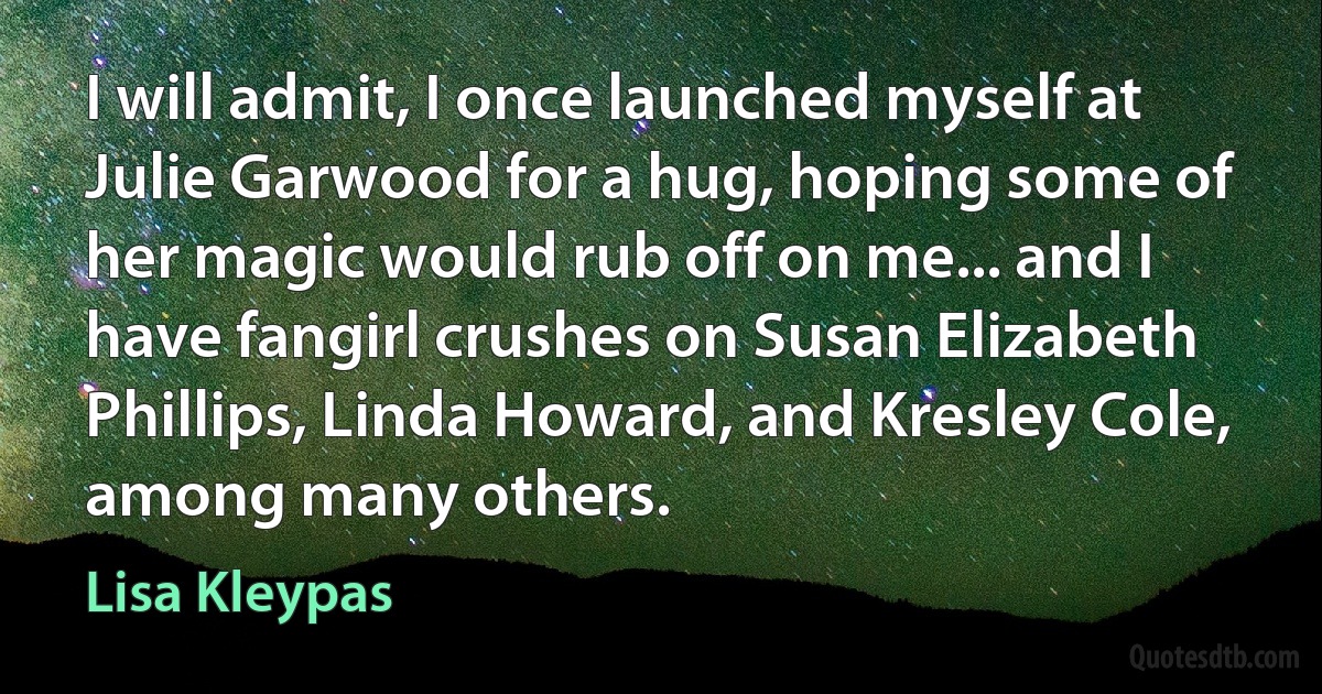 I will admit, I once launched myself at Julie Garwood for a hug, hoping some of her magic would rub off on me... and I have fangirl crushes on Susan Elizabeth Phillips, Linda Howard, and Kresley Cole, among many others. (Lisa Kleypas)