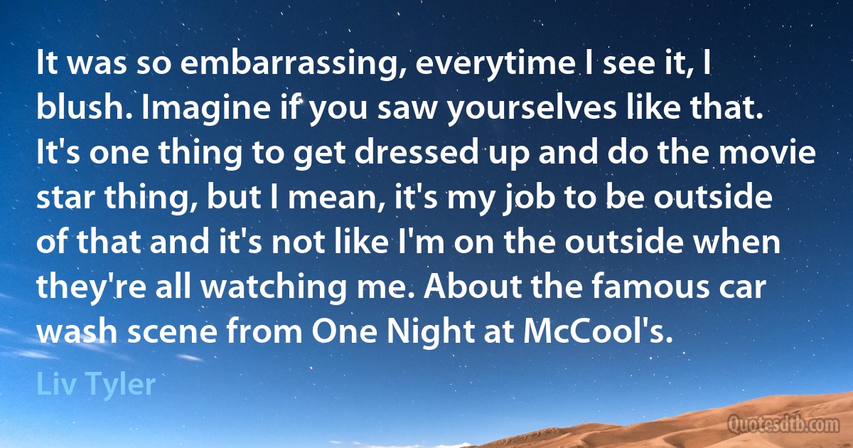 It was so embarrassing, everytime I see it, I blush. Imagine if you saw yourselves like that. It's one thing to get dressed up and do the movie star thing, but I mean, it's my job to be outside of that and it's not like I'm on the outside when they're all watching me. About the famous car wash scene from One Night at McCool's. (Liv Tyler)