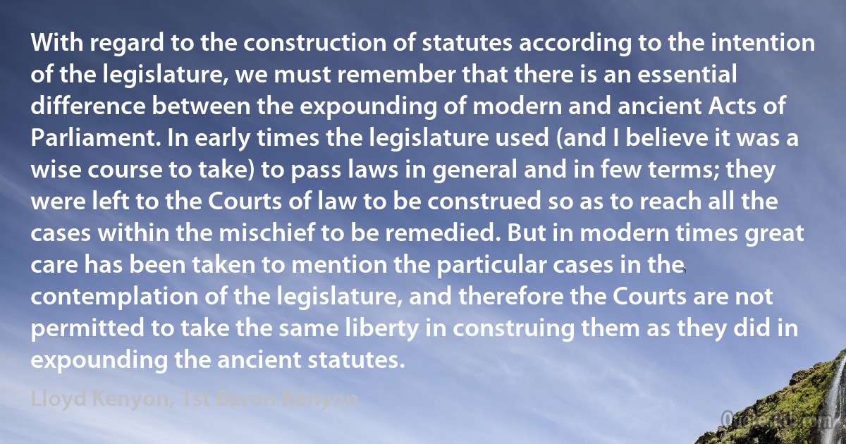 With regard to the construction of statutes according to the intention of the legislature, we must remember that there is an essential difference between the expounding of modern and ancient Acts of Parliament. In early times the legislature used (and I believe it was a wise course to take) to pass laws in general and in few terms; they were left to the Courts of law to be construed so as to reach all the cases within the mischief to be remedied. But in modern times great care has been taken to mention the particular cases in the contemplation of the legislature, and therefore the Courts are not permitted to take the same liberty in construing them as they did in expounding the ancient statutes. (Lloyd Kenyon, 1st Baron Kenyon)