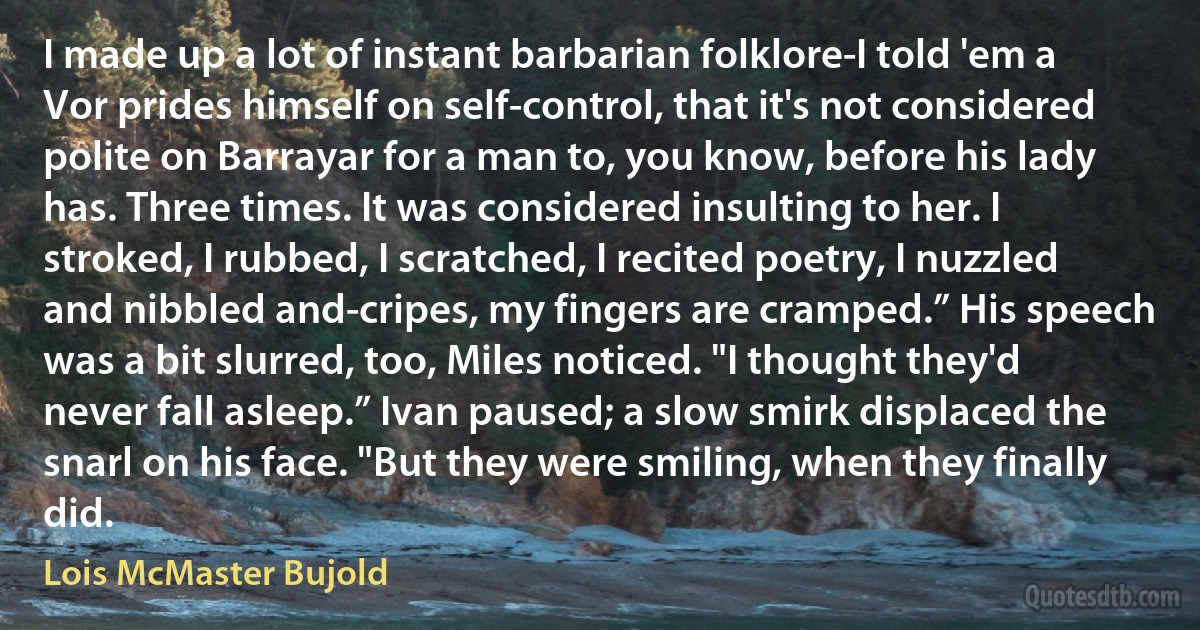 I made up a lot of instant barbarian folklore-I told 'em a Vor prides himself on self-control, that it's not considered polite on Barrayar for a man to, you know, before his lady has. Three times. It was considered insulting to her. I stroked, I rubbed, I scratched, I recited poetry, I nuzzled and nibbled and-cripes, my fingers are cramped.” His speech was a bit slurred, too, Miles noticed. "I thought they'd never fall asleep.” Ivan paused; a slow smirk displaced the snarl on his face. "But they were smiling, when they finally did. (Lois McMaster Bujold)