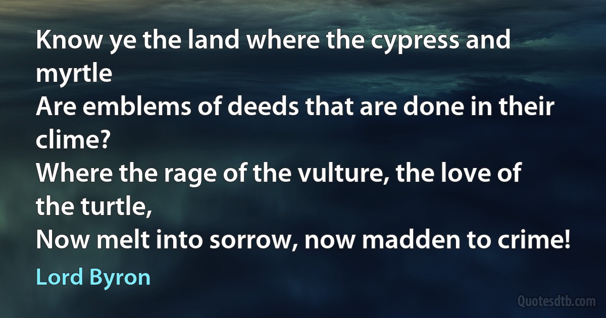 Know ye the land where the cypress and myrtle
Are emblems of deeds that are done in their clime?
Where the rage of the vulture, the love of the turtle,
Now melt into sorrow, now madden to crime! (Lord Byron)