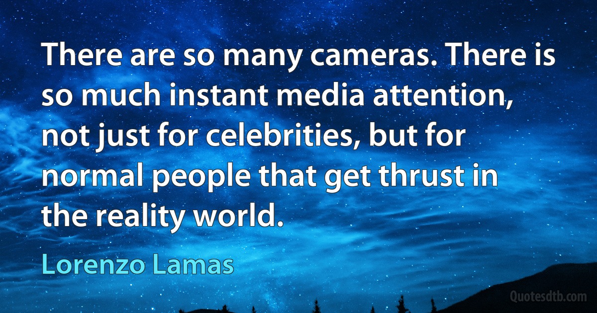 There are so many cameras. There is so much instant media attention, not just for celebrities, but for normal people that get thrust in the reality world. (Lorenzo Lamas)