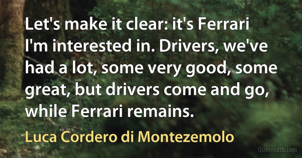 Let's make it clear: it's Ferrari I'm interested in. Drivers, we've had a lot, some very good, some great, but drivers come and go, while Ferrari remains. (Luca Cordero di Montezemolo)