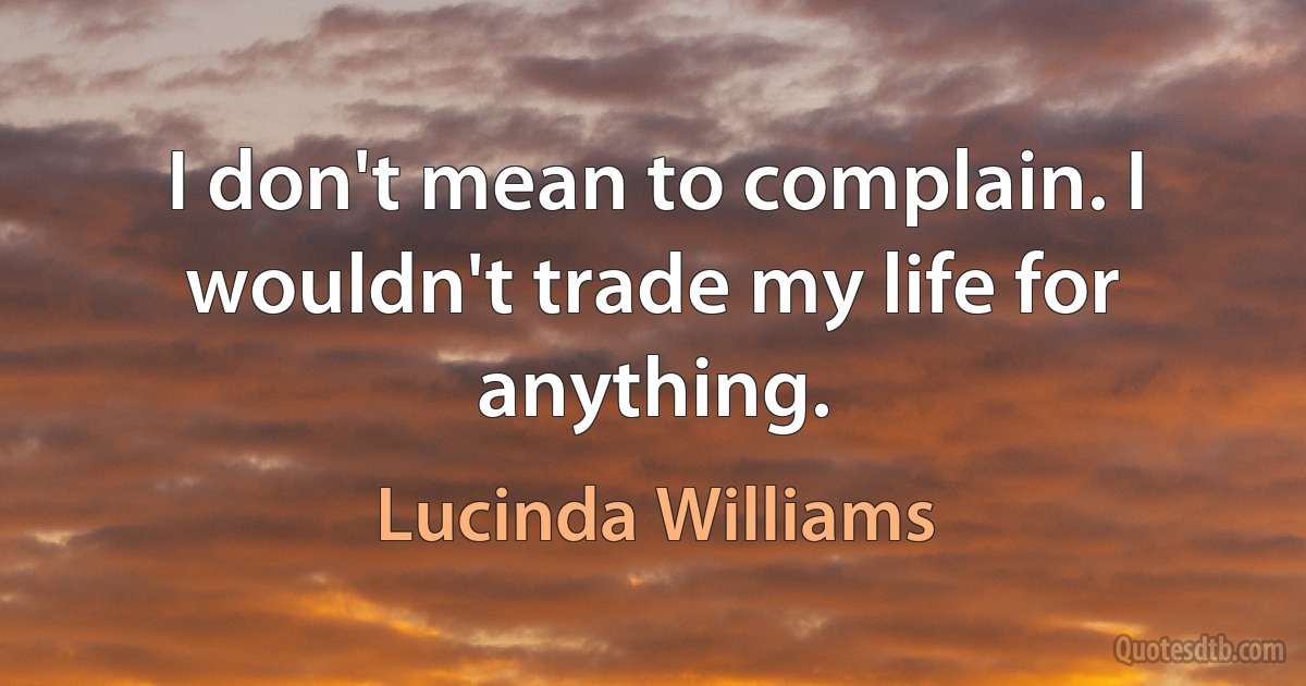 I don't mean to complain. I wouldn't trade my life for anything. (Lucinda Williams)