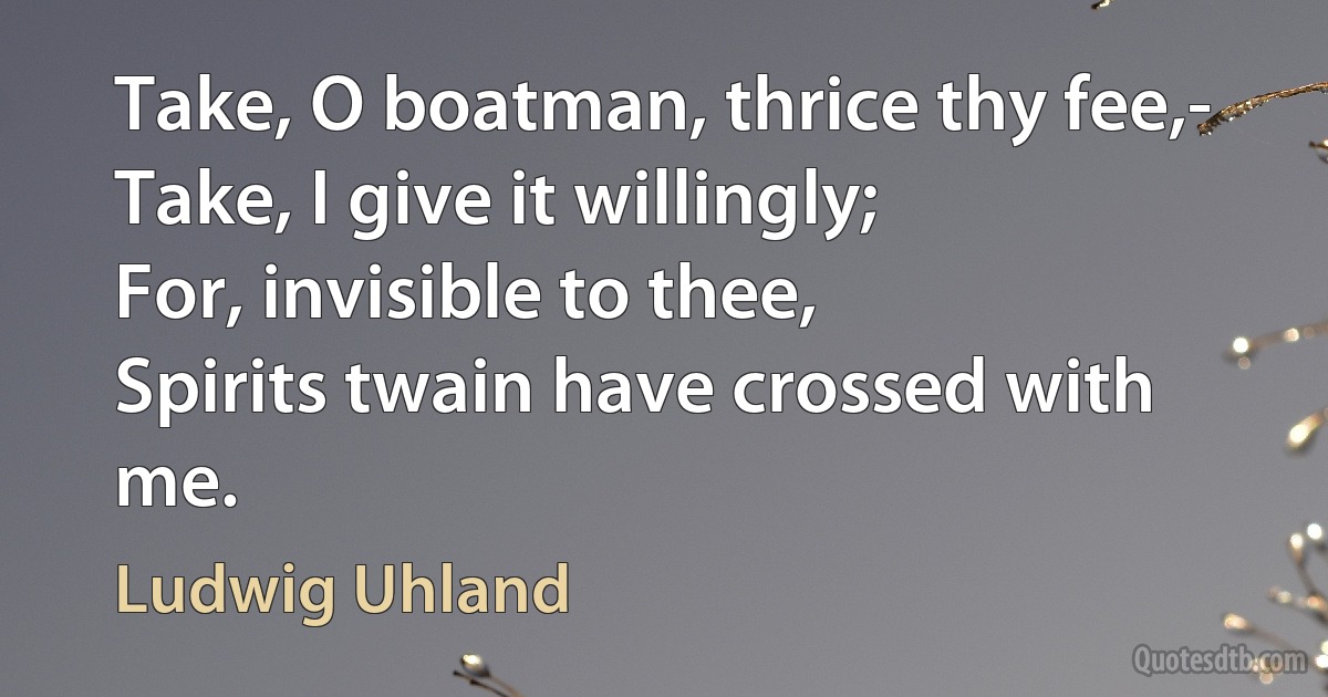 Take, O boatman, thrice thy fee,-
Take, I give it willingly;
For, invisible to thee,
Spirits twain have crossed with me. (Ludwig Uhland)