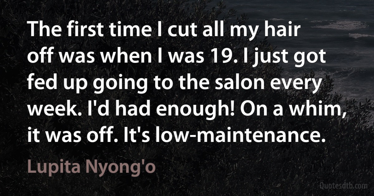 The first time I cut all my hair off was when I was 19. I just got fed up going to the salon every week. I'd had enough! On a whim, it was off. It's low-maintenance. (Lupita Nyong'o)