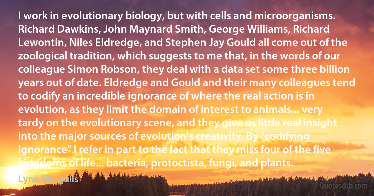 I work in evolutionary biology, but with cells and microorganisms. Richard Dawkins, John Maynard Smith, George Williams, Richard Lewontin, Niles Eldredge, and Stephen Jay Gould all come out of the zoological tradition, which suggests to me that, in the words of our colleague Simon Robson, they deal with a data set some three billion years out of date. Eldredge and Gould and their many colleagues tend to codify an incredible ignorance of where the real action is in evolution, as they limit the domain of interest to animals... very tardy on the evolutionary scene, and they give us little real insight into the major sources of evolution's creativity. By "codifying ignorance" I refer in part to the fact that they miss four of the five kingdoms of life... bacteria, protoctista, fungi, and plants. (Lynn Margulis)