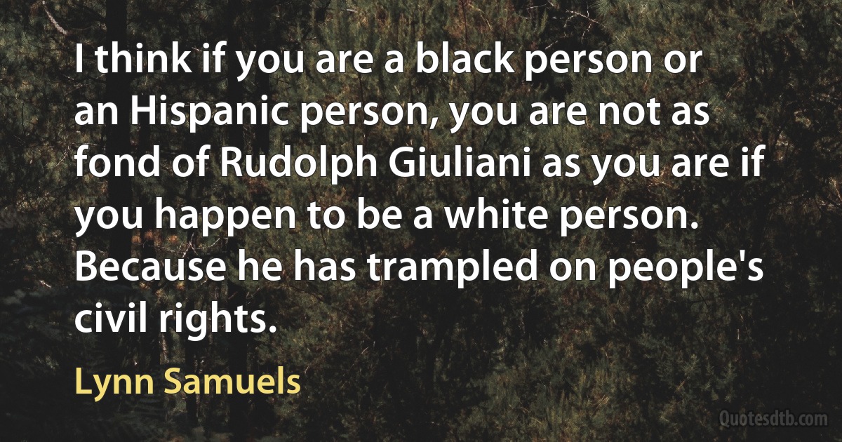 I think if you are a black person or an Hispanic person, you are not as fond of Rudolph Giuliani as you are if you happen to be a white person. Because he has trampled on people's civil rights. (Lynn Samuels)