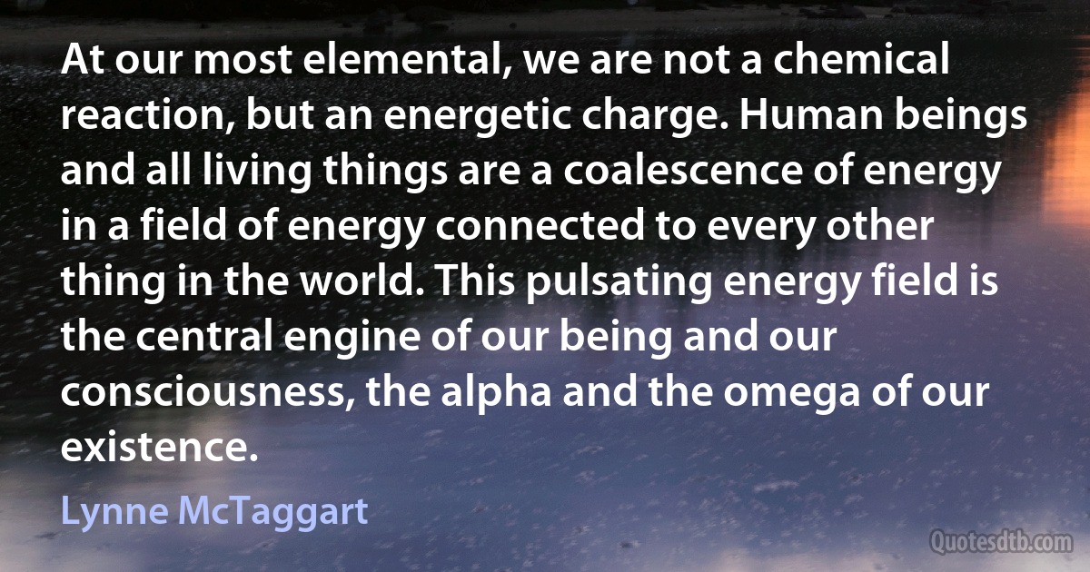 At our most elemental, we are not a chemical reaction, but an energetic charge. Human beings and all living things are a coalescence of energy in a field of energy connected to every other thing in the world. This pulsating energy field is the central engine of our being and our consciousness, the alpha and the omega of our existence. (Lynne McTaggart)