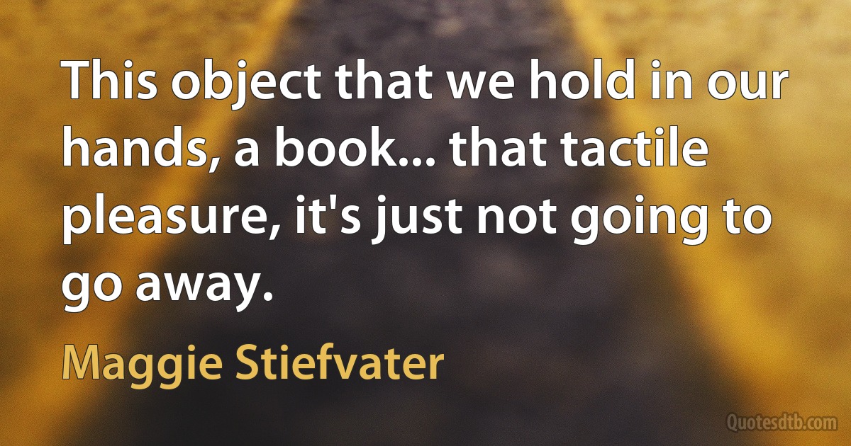 This object that we hold in our hands, a book... that tactile pleasure, it's just not going to go away. (Maggie Stiefvater)