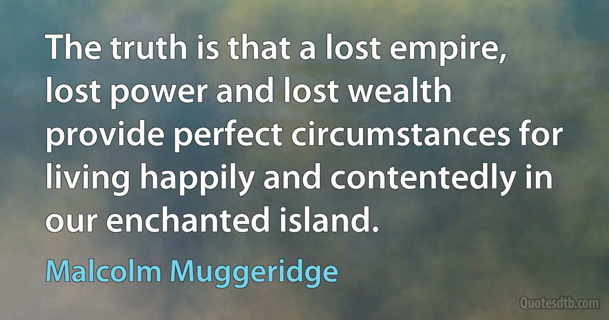 The truth is that a lost empire, lost power and lost wealth provide perfect circumstances for living happily and contentedly in our enchanted island. (Malcolm Muggeridge)