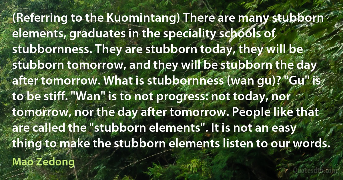 (Referring to the Kuomintang) There are many stubborn elements, graduates in the speciality schools of stubbornness. They are stubborn today, they will be stubborn tomorrow, and they will be stubborn the day after tomorrow. What is stubbornness (wan gu)? "Gu" is to be stiff. "Wan" is to not progress: not today, nor tomorrow, nor the day after tomorrow. People like that are called the "stubborn elements". It is not an easy thing to make the stubborn elements listen to our words. (Mao Zedong)