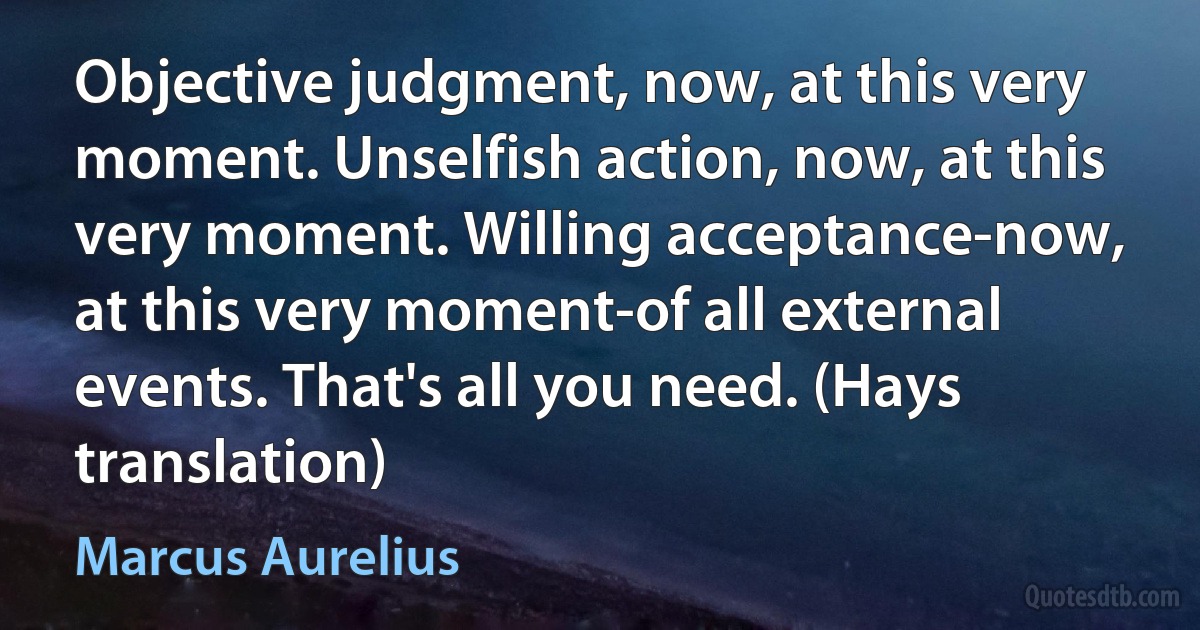 Objective judgment, now, at this very moment. Unselfish action, now, at this very moment. Willing acceptance-now, at this very moment-of all external events. That's all you need. (Hays translation) (Marcus Aurelius)