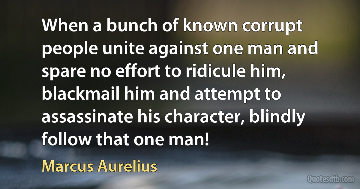 When a bunch of known corrupt people unite against one man and spare no effort to ridicule him, blackmail him and attempt to assassinate his character, blindly follow that one man! (Marcus Aurelius)