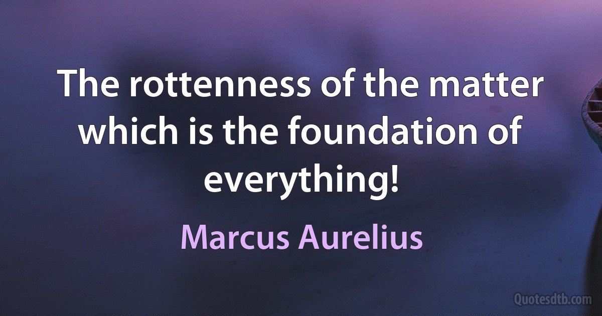 The rottenness of the matter which is the foundation of everything! (Marcus Aurelius)