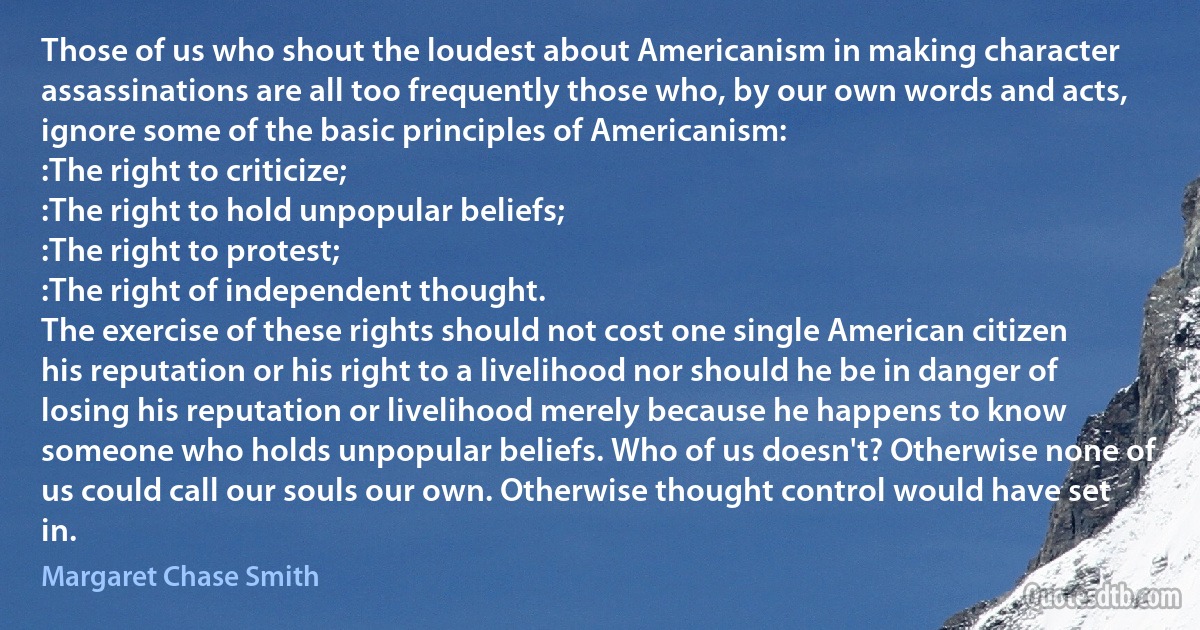 Those of us who shout the loudest about Americanism in making character assassinations are all too frequently those who, by our own words and acts, ignore some of the basic principles of Americanism:
:The right to criticize;
:The right to hold unpopular beliefs;
:The right to protest;
:The right of independent thought.
The exercise of these rights should not cost one single American citizen his reputation or his right to a livelihood nor should he be in danger of losing his reputation or livelihood merely because he happens to know someone who holds unpopular beliefs. Who of us doesn't? Otherwise none of us could call our souls our own. Otherwise thought control would have set in. (Margaret Chase Smith)