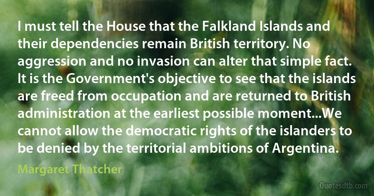 I must tell the House that the Falkland Islands and their dependencies remain British territory. No aggression and no invasion can alter that simple fact. It is the Government's objective to see that the islands are freed from occupation and are returned to British administration at the earliest possible moment...We cannot allow the democratic rights of the islanders to be denied by the territorial ambitions of Argentina. (Margaret Thatcher)