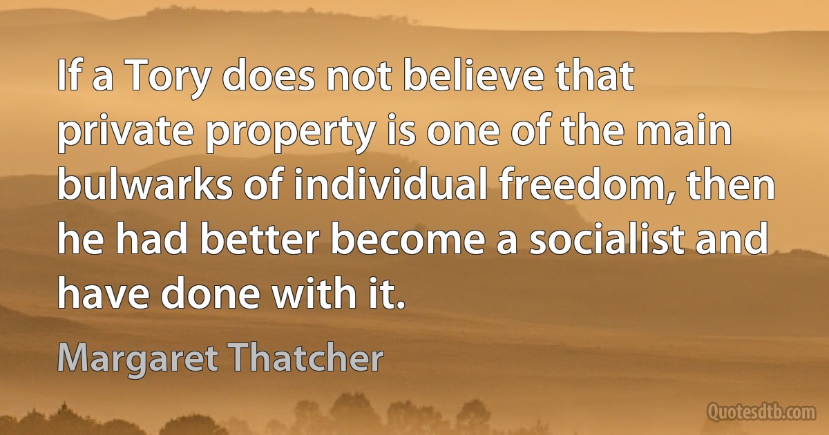 If a Tory does not believe that private property is one of the main bulwarks of individual freedom, then he had better become a socialist and have done with it. (Margaret Thatcher)