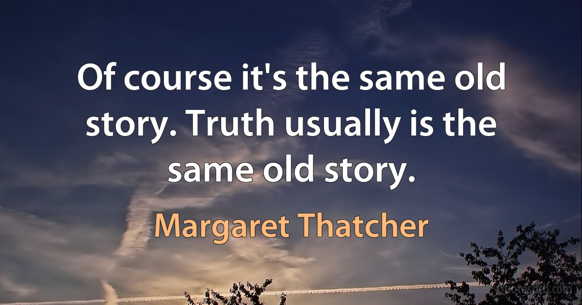 Of course it's the same old story. Truth usually is the same old story. (Margaret Thatcher)