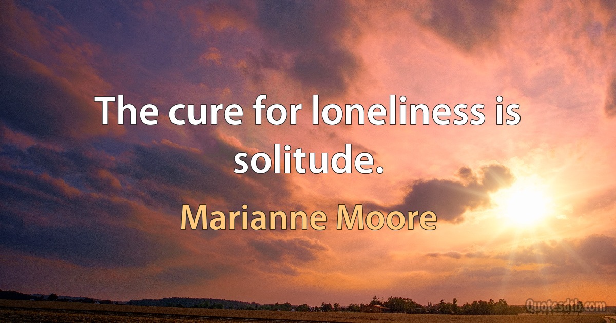 The cure for loneliness is solitude. (Marianne Moore)