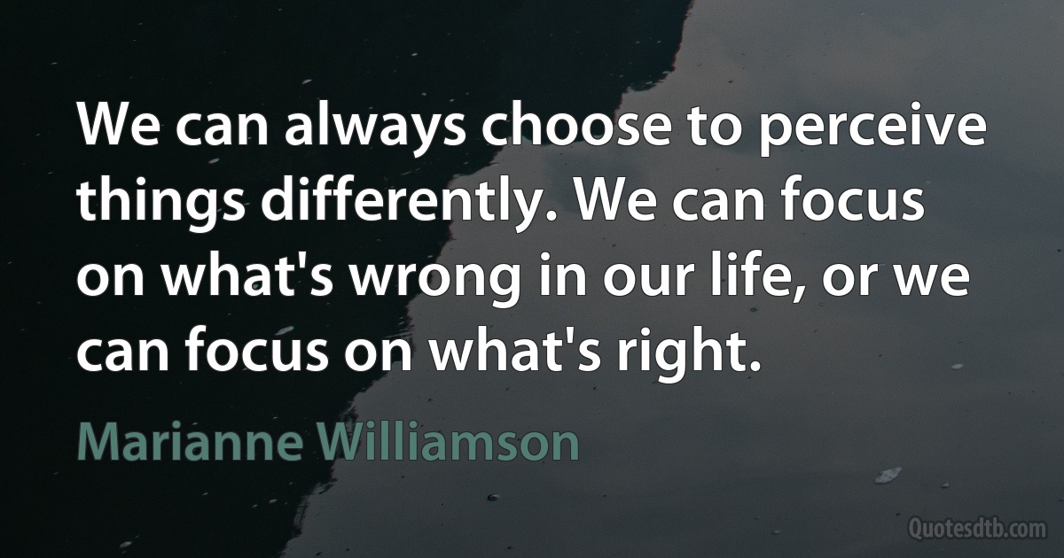 We can always choose to perceive things differently. We can focus on what's wrong in our life, or we can focus on what's right. (Marianne Williamson)