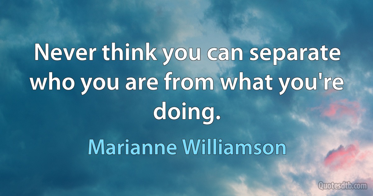 Never think you can separate who you are from what you're doing. (Marianne Williamson)