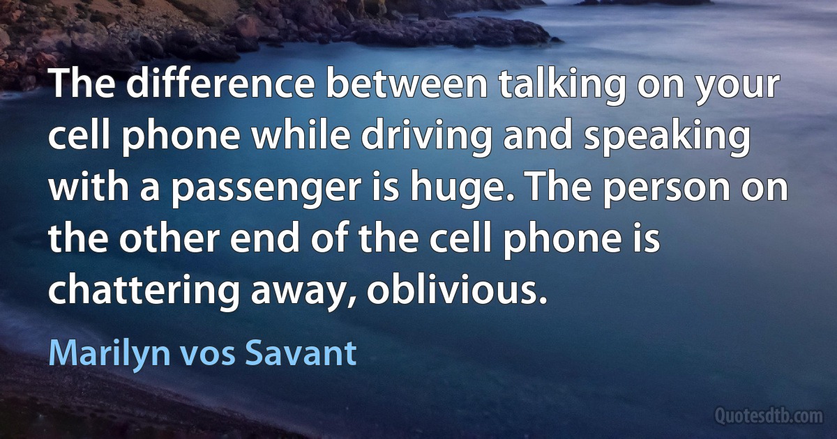 The difference between talking on your cell phone while driving and speaking with a passenger is huge. The person on the other end of the cell phone is chattering away, oblivious. (Marilyn vos Savant)