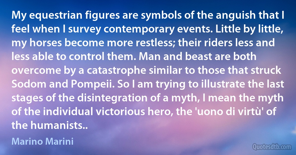 My equestrian figures are symbols of the anguish that I feel when I survey contemporary events. Little by little, my horses become more restless; their riders less and less able to control them. Man and beast are both overcome by a catastrophe similar to those that struck Sodom and Pompeii. So I am trying to illustrate the last stages of the disintegration of a myth, I mean the myth of the individual victorious hero, the 'uono di virtù' of the humanists.. (Marino Marini)