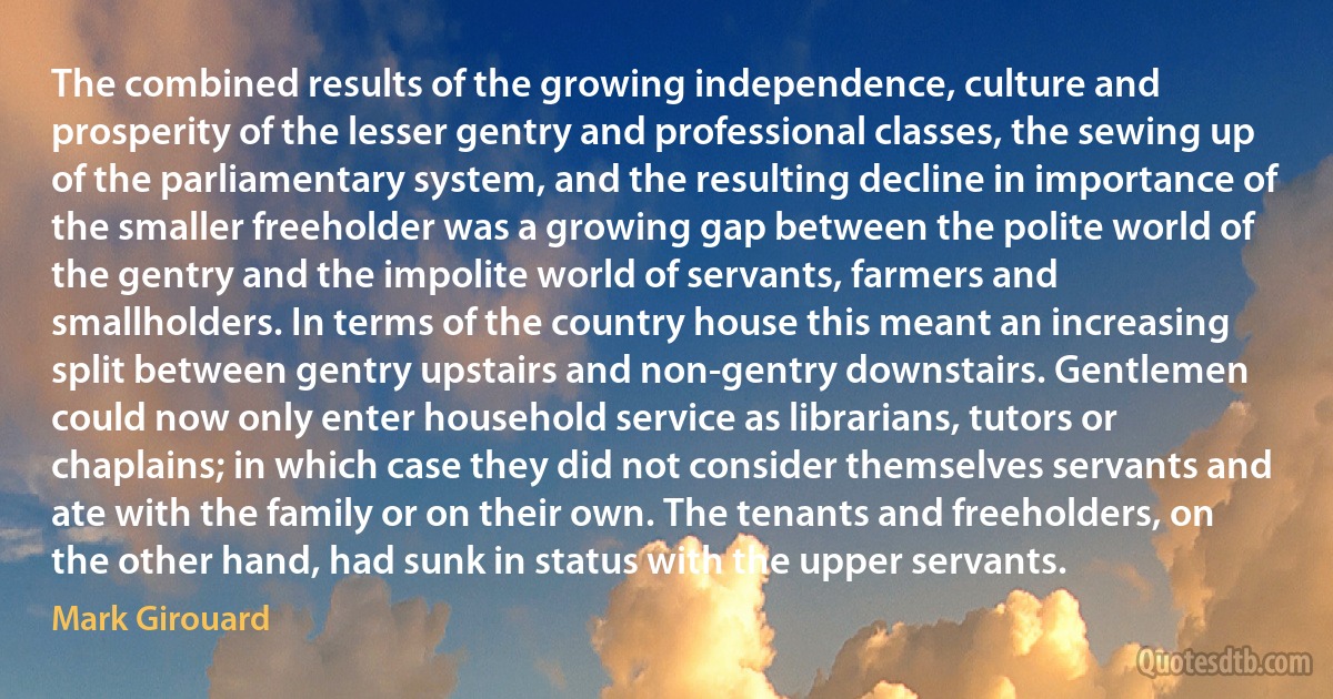 The combined results of the growing independence, culture and prosperity of the lesser gentry and professional classes, the sewing up of the parliamentary system, and the resulting decline in importance of the smaller freeholder was a growing gap between the polite world of the gentry and the impolite world of servants, farmers and smallholders. In terms of the country house this meant an increasing split between gentry upstairs and non-gentry downstairs. Gentlemen could now only enter household service as librarians, tutors or chaplains; in which case they did not consider themselves servants and ate with the family or on their own. The tenants and freeholders, on the other hand, had sunk in status with the upper servants. (Mark Girouard)