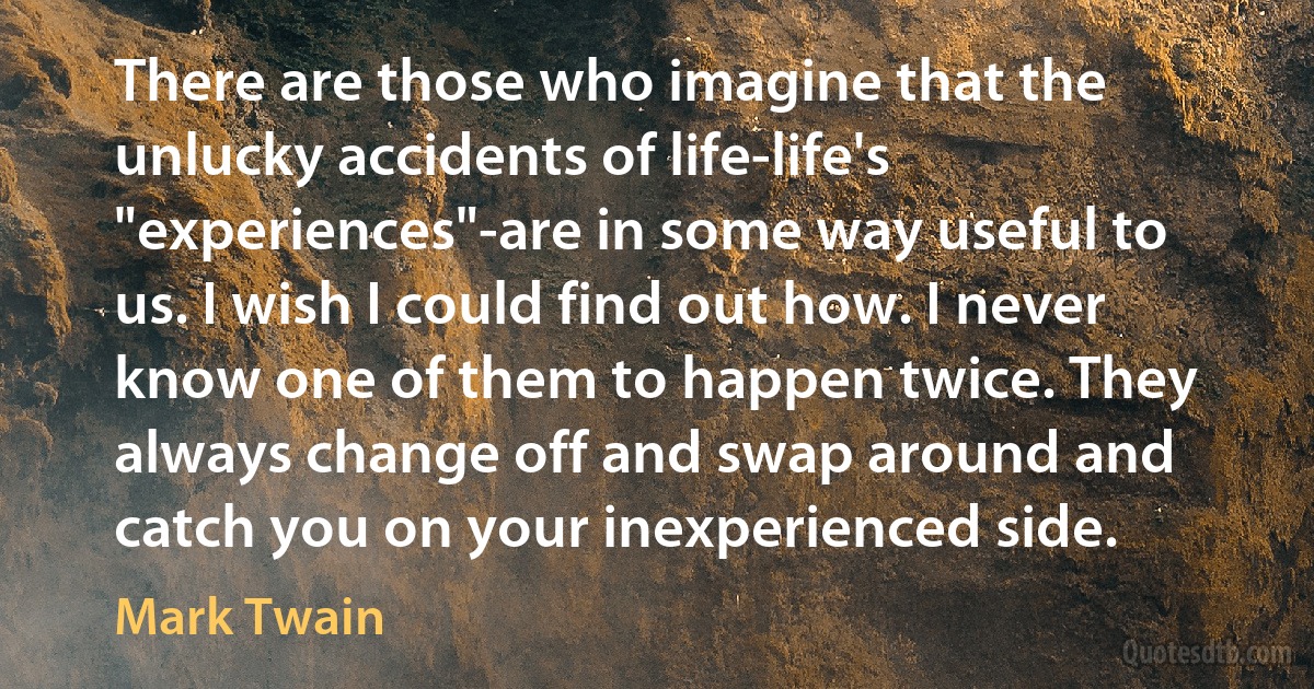 There are those who imagine that the unlucky accidents of life-life's "experiences"-are in some way useful to us. I wish I could find out how. I never know one of them to happen twice. They always change off and swap around and catch you on your inexperienced side. (Mark Twain)