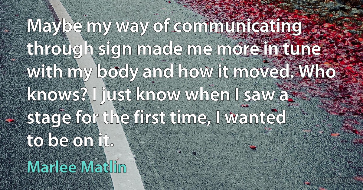 Maybe my way of communicating through sign made me more in tune with my body and how it moved. Who knows? I just know when I saw a stage for the first time, I wanted to be on it. (Marlee Matlin)