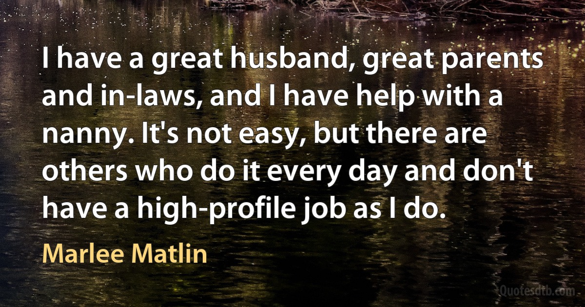 I have a great husband, great parents and in-laws, and I have help with a nanny. It's not easy, but there are others who do it every day and don't have a high-profile job as I do. (Marlee Matlin)