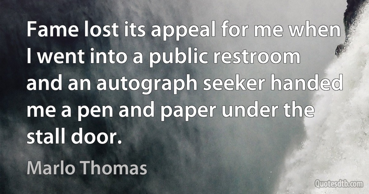 Fame lost its appeal for me when I went into a public restroom and an autograph seeker handed me a pen and paper under the stall door. (Marlo Thomas)