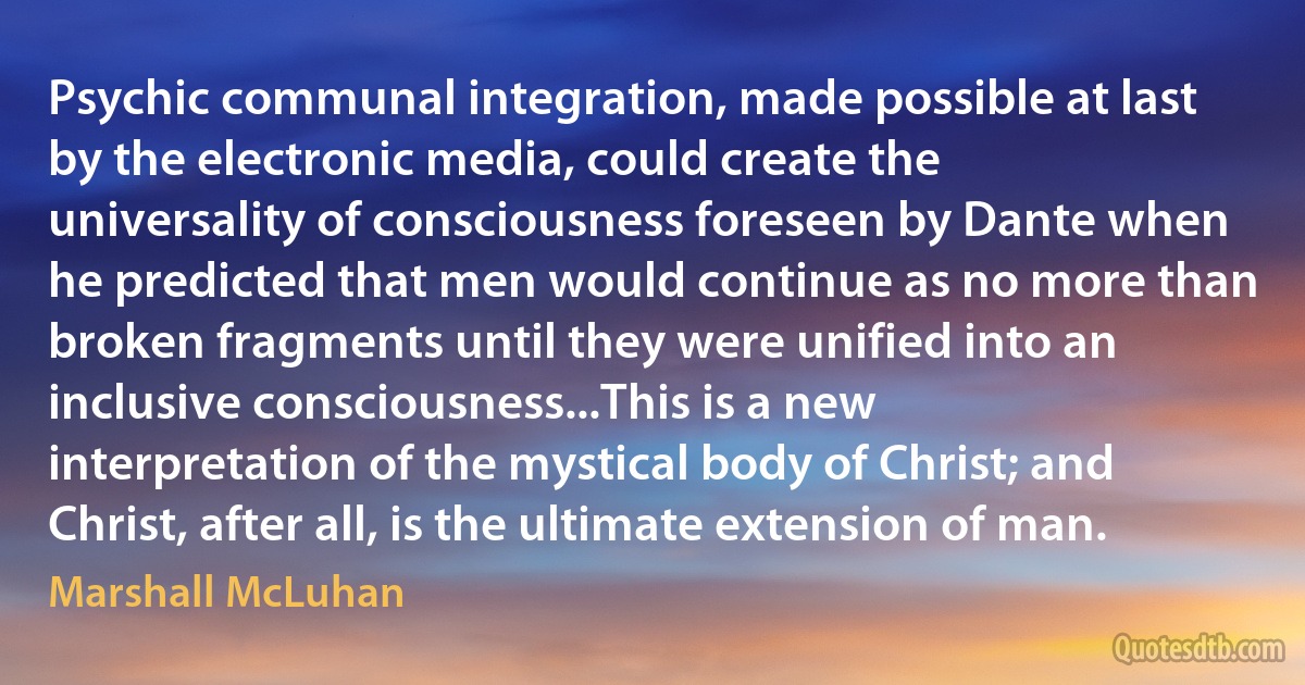 Psychic communal integration, made possible at last by the electronic media, could create the universality of consciousness foreseen by Dante when he predicted that men would continue as no more than broken fragments until they were unified into an inclusive consciousness...This is a new interpretation of the mystical body of Christ; and Christ, after all, is the ultimate extension of man. (Marshall McLuhan)