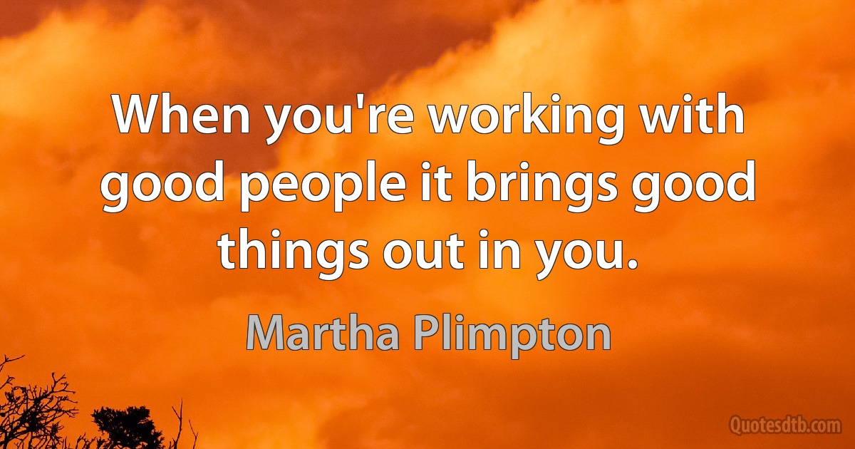 When you're working with good people it brings good things out in you. (Martha Plimpton)