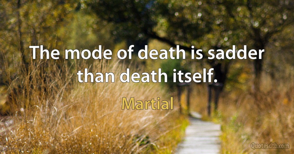 The mode of death is sadder than death itself. (Martial)