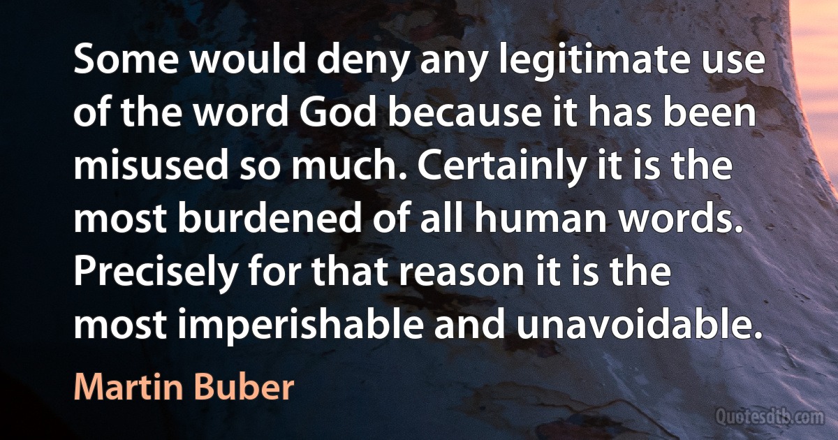 Some would deny any legitimate use of the word God because it has been misused so much. Certainly it is the most burdened of all human words. Precisely for that reason it is the most imperishable and unavoidable. (Martin Buber)