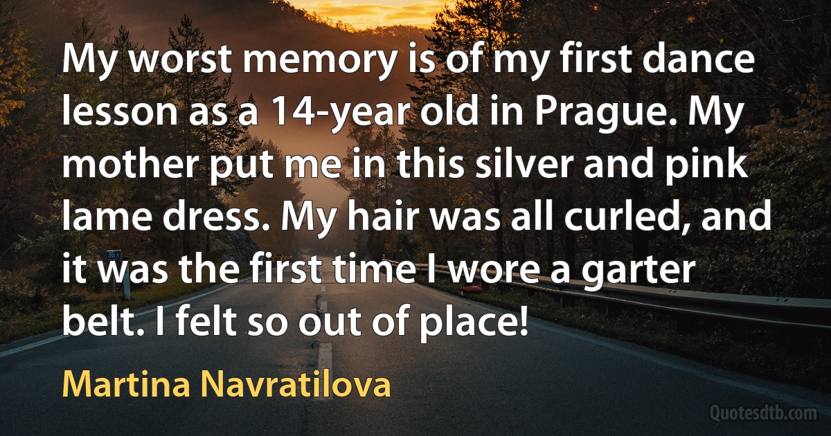 My worst memory is of my first dance lesson as a 14-year old in Prague. My mother put me in this silver and pink lame dress. My hair was all curled, and it was the first time I wore a garter belt. I felt so out of place! (Martina Navratilova)