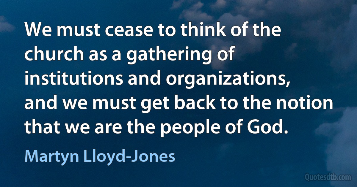 We must cease to think of the church as a gathering of institutions and organizations, and we must get back to the notion that we are the people of God. (Martyn Lloyd-Jones)